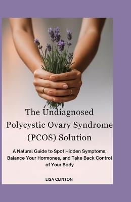 The Undiagnosed Polycystic Ovary Syndrome (PCOS) Solution: A Natural Guide to Spot Hidden Symptoms, Balance Your Hormones, and take back control of your Body - Lisa Clinton - cover