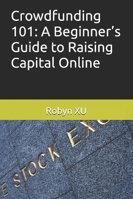Crowdfunding 101: A Beginner's Guide to Raising Capital Online - Robyn Xu - cover