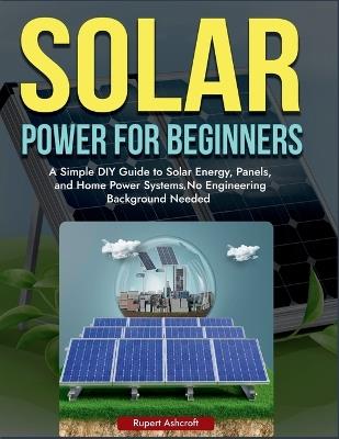 Power Solar for Beginners: A Simple DIY Guide to Solar Energy, Panels, and Home Power Systems, No Engineering Background Needed - Rupert Ashcroft - cover