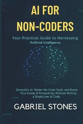 AI for Non-Coders: Your Practical Guide to Harnessing Artificial Intelligence: Demystify AI, Master No-Code Tools, and Boost Your Career & Productivity Without Writing a Single Line of Code. - Gabriel Stones - cover