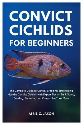 Convict Cichlids for Beginners: The Complete Guide to Caring, Breeding, and Raising Healthy Convict Cichlids with Expert Tips on Tank Setup, Feeding, Behavior, and Compatible Tank Mates - Albie C Jaxon - cover