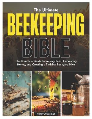 The Ultimate Beekeeping Bible: The Complete Guide to Raising Bees, Harvesting Honey, and Creating a Thriving Backyard Hive - Henry Alderidge - cover