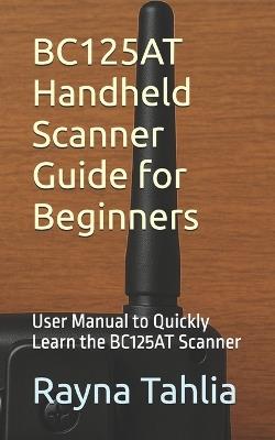 BC125AT Handheld Scanner Guide for Beginners: User Manual to Quickly Learn the BC125AT Scanner - Rayna Tahlia - cover