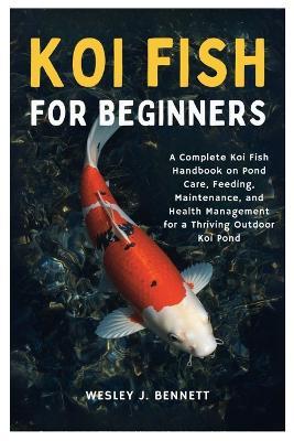 Koi Fish for Beginners: A Complete Koi Fish Handbook on Pond Care, Feeding, Maintenance, and Health Management for a Thriving Outdoor Koi Pond - Wesley J Bennett - cover