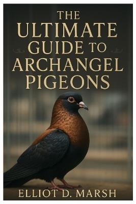 The Ultimate Guide to Archangel Pigeons: A Comprehensive Handbook on Pet Care, Breeding, Health, Training, Showing, and Ornamental Excellence - Elliot D Marsh - cover