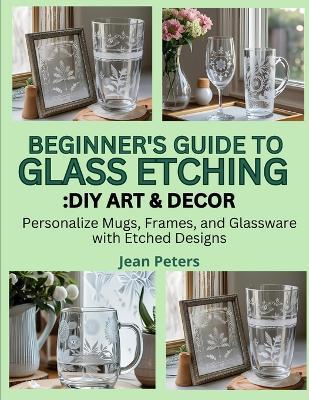 Beginner's Guide to Glass Etching: DIY ART & DECOR: personalize mugs, frames, and glassware with etched designs - Wilfred Kent - cover