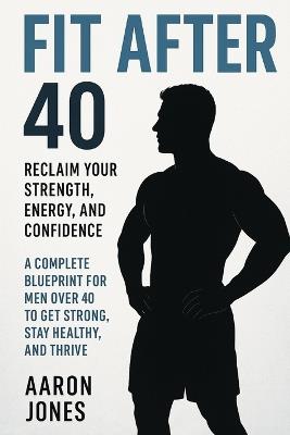 Fit After 40: A Complete Blueprint for Men Over 40 to Get Strong, Stay Healthy, and Thrive - Aaron Jones - cover
