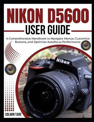 Nikon D5600 User Guide: A Comprehensive Handbook to Navigate Menus, Customize Buttons, and Optimize Autofocus Performance - Colwin Tare - cover