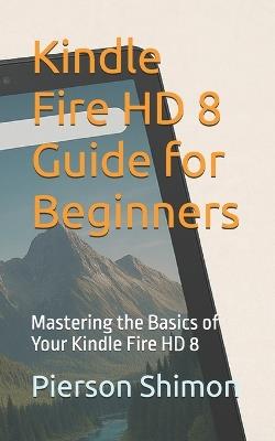 Kindle Fire HD 8 Guide for Beginners: Mastering the Basics of Your Kindle Fire HD 8 - Pierson Shimon - cover