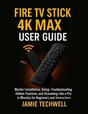 Fire TV Stick 4K Max User Guide: Master Installation, Setup, Troubleshooting, Hidden Features, and Streaming Like a Pro in Minutes for Beginners and Advanced Users. - Jamie Techwell - cover