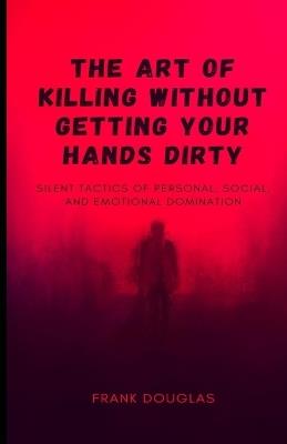The Art of Killing Without Getting Your Hands Dirty: Silent Tactics of Personal, Social, and Emotional Domination - Frank Douglas - cover
