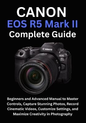 Canon EOS R5 Mark II Complete Guide: Beginners and Advanced Manual to Master Controls, Capture Stunning Photos, Record Cinematic Videos, Customize Settings, and Maximize Creativity in Photography - Camryn Ellison - cover