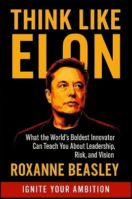 Think Like Elon: What the World's Boldest Innovator Can Teach You About Leadership, Risk, and Vision - Roxanne Beasley - cover