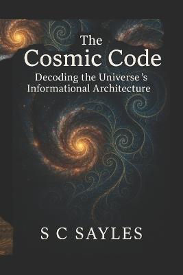 The Cosmic Code: Decoding the Universe's Informational Architecture - S C Sayles - cover