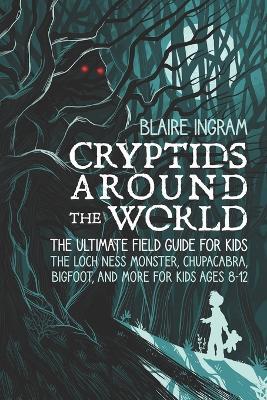 Cryptids Around the World: The Ultimate Field Guide for Kids - The Loch Ness Monster, Chupacabra, Bigfoot, Mothman, and More for Kids Ages 8-12 - Blaire Ingram - cover