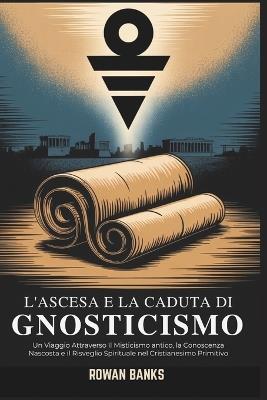 L'ascesa e la Caduta di Gnosticismo: Un Viaggio Attraverso Il Misticismo antico, la Conoscenza Nascosta e il Risveglio Spirituale nel Cristianesimo Primitivo - Rowan Banks - cover