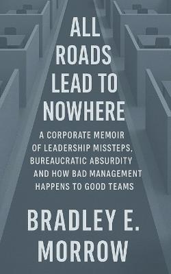 All Roads Lead to Nowhere: A Corporate Memoir of Leadership Missteps, Bureaucratic Absurdity, and How Bad Management Happens to Good Teams - Bradley Morrow - cover