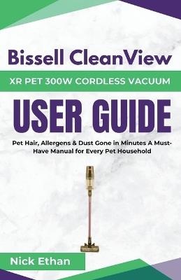 Bissell Cleanview XR Pet 300W Cordless Vacuum Complete User Guide: Pet Hair, Allergens & Dust Gone in Minutes A Must-Have Manual for Every Pet Household - Nick Ethan - cover
