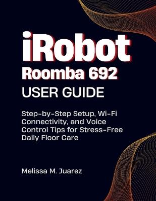iRobot Roomba 692 User Guide: Step-by-Step Setup, Wi Fi Connectivity, and Voice Control Tips for Stress Free Daily Floor Care - Melissa M Juarez - cover