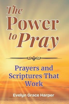 The Power To Pray: Prayers and Scriptures That Work: 100 Powerful Devotionals and Bible-Based Prayers to Bring Peace, Strength, and Spiritual Renewal - Evelyn Grace Harper - cover