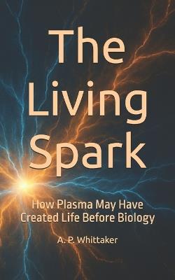 The Living Spark: How Plasma May Have Created Life Before Biology - Andrew P Whittaker - cover