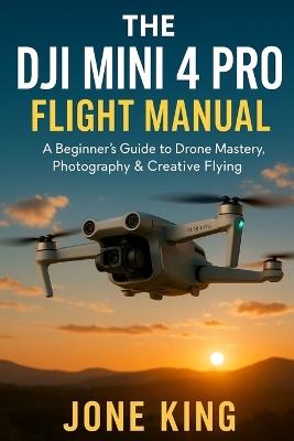 The Dji Mini 4 Pro Flight Manual: A Beginner's Guide to Drone Mastery, Photography & Creative Flying - Jone King - cover