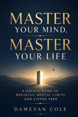 Master Your Mind, Master Your Life: A Biblical Guide to Breaking Mental Limits and Living Free - Dameyan Cole - cover