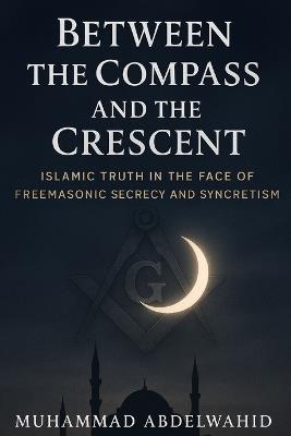 Between the Compass and the Crescent: Islamic Truth in the Face of Freemasonic Secrecy and Syncretism - Muhammad Abdelwahid - cover