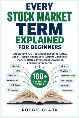 Every Stock Market Term Explained for Beginners: Understand 100+ Essential Investing Terms, Stock Trading Vocabulary, Market Concepts, Financial Ratios, Investment Strategies, and Economic Terms - Roggie Clark - cover