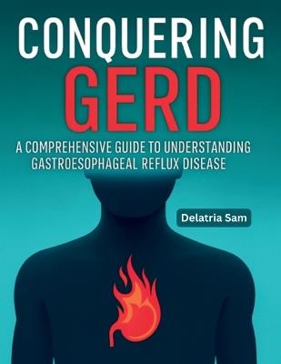 Conquering GERD: A Comprehensive Guide To Understanding Gastroesophageal Reflux Disease - Delatria Sam - cover