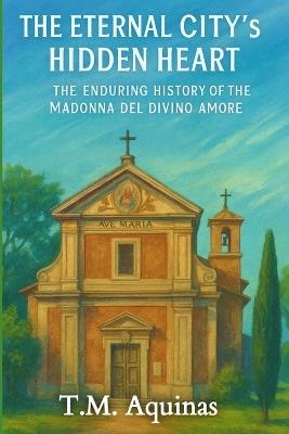 The Eternal City's Hidden Heart: The Enduring History of the Madonna del Divino Amore - T M Aquinas - cover