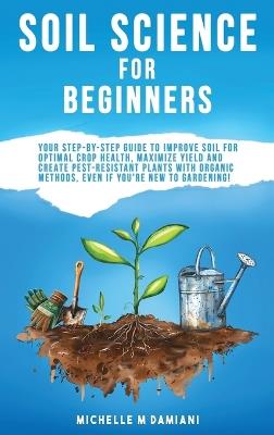 Soil Science For Beginners: Your Step-By-Step Guide To Improve Soil For Optimal Crop Health, Maximize Yield And Create Pest-Resistant Plants With Organic Methods, Even If You're New To Gardening! - Michelle M Damiani - cover