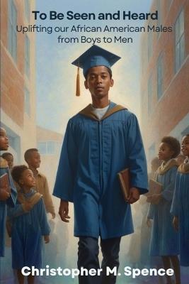 To Be Seen and Heard: Uplifting our African American Males from Boys to Men - Christopher M Spence - cover