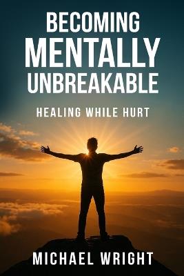 Becoming Mentally Unbreakable: Healing While Hurt - Michael A Wright - cover