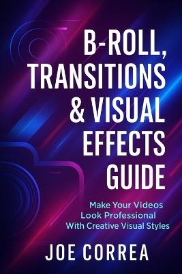 B-Roll, Transitions & Visual Effects Guide: Make Your Videos Look Professional With Creative Visual Styles - Joe Correa - cover