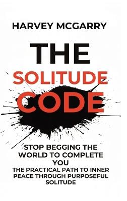The Solitude Code: Stop Begging the World to Complete You: The Practical Path to Inner Peace Through Purposeful Solitude - Harvey McGarry - cover