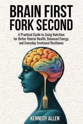 Brain First, Fork Second: A Practical Guide to Using Nutrition for Better Mental Health, Balanced Energy, and Everyday Emotional Resilience - Kennedy Allen - cover