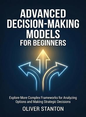 Advanced Decision-Making Models for Beginners: Explore More Complex Frameworks for Analyzing Options and Making Strategic Decisions - Oliver Stanton - cover