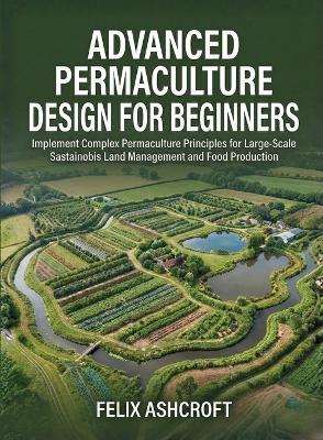 Advanced Permaculture Design for Beginners: Implement Complex Permaculture Principles for Large-Scale Sustainable Land Management and Food Production - Felix Ashcroft - cover