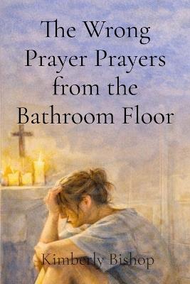 The Wrong Prayer Prayers from the Bathroom Floor: Prayers from the Bathroom Floor: A Christian Redemption Story - Kimberly Bishop - cover