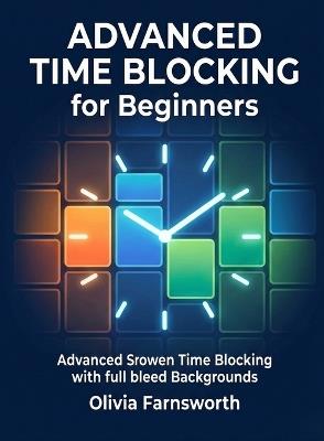 Advanced Time Blocking for Beginners: Master the Art of Scheduling Your Time in Dedicated Blocks to Maximize Focus and Output - Olivia Farnsworth - cover
