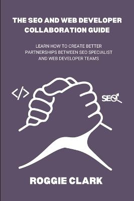 The SEO and Web Developer Collaboration Guide: Learn How to Create Better Partnerships Between SEO Specialist and Web Developer Teams - Roggie Clark,Raj Clark - cover