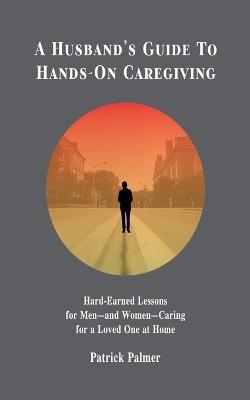 A Husband's Guide to Hands-On Caregiving: Hard-Earned Lessons for Men-and Women-Caring for a Loved One at Home - Patrick Palmer - cover