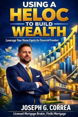 Using a HELOC to Build Wealth: How Smart Homeowners Fund Businesses, Investments, and Passive Income - Joseph G Correa - cover