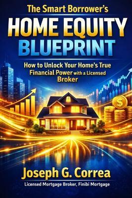 The Smart Borrower's Home Equity Blueprint: How to Unlock Your Home's True Financial Power with a Licensed Broker - Joseph G Correa - cover