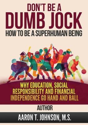 DON'T BE A DUMB JOCK How To Be A Super Human Being: Why Education, Social Responsibility And Financial Independence Go Hand And Ball - Aaron Johnson - cover