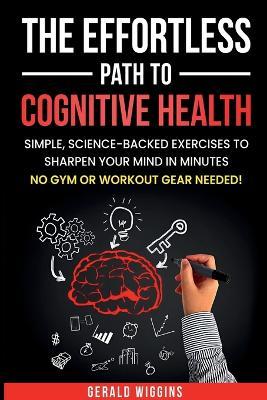 The Effortless Path to Cognitive Health: Simple, Science-Backed Exercises to Sharpen Your Mind in Minutes No Gym or Workout Gear Needed! - Gerald Randy Wiggins - cover