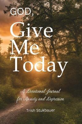 God, Give Me Today: A Devotional Journal for Anxiety and Depression - Trish Stukbauer - cover