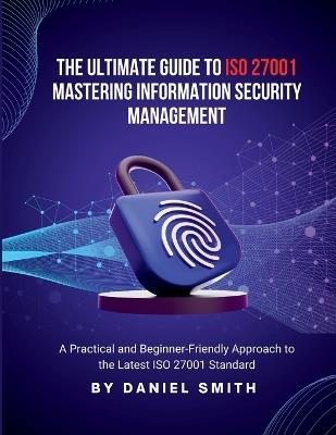 The Ultimate Guide to ISO 27001: A Practical and Beginner-Friendly Approach to the Latest ISO 27001 Standard - Daniel Smith - cover
