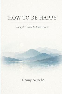 How to Be Happy: A Practical Guide to Alignment, Calm, and Intentional Living - Denny Artache - cover
